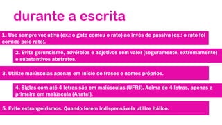 durante a escrita
1. Use sempre voz ativa (ex.: o gato comeu o rato) ao invés de passiva (ex.: o rato foi
comido pelo rato).
2. Evite gerundismo, advérbios e adjetivos sem valor (seguramente, extremamente)
e substantivos abstratos.
3. Utilize maiúsculas apenas em início de frases e nomes próprios.
4. Siglas com até 4 letras são em maiúsculas (UFRJ). Acima de 4 letras, apenas a
primeira em maiúscula (Anatel).
5. Evite estrangeirismos. Quando forem indispensáveis utilize itálico.

 