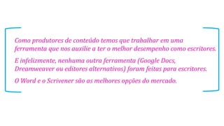 Como produtores de conteúdo temos que trabalhar em uma
ferramenta que nos auxilie a ter o melhor desempenho como escritores.
E infelizmente, nenhuma outra ferramenta (Google Docs,
Dreamweaver ou editores alternativos) foram feitas para escritores.
O Word e o Scrivener são as melhores opções do mercado.

 
