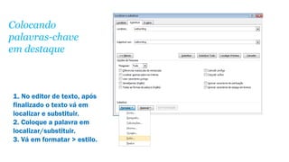Colocando
palavras-chave
em destaque

1. No editor de texto, após
finalizado o texto vá em
localizar e substituir.
2. Coloque a palavra em
localizar/substituir.
3. Vá em formatar > estilo.

 