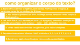 como organizar o corpo do texto?
1. Escreva frases diretas e objetivas, sem rodeios. Prefira pontos a vírgulas. E
parágrafos curtos de, no máximo, 3 a 4 linhas.
2. Não abuse da paciência do leitor. Não faça rodeios. Tente ser o mais simples e
direto possível.
3. Use entre 500 a 1000 palavras por texto (2 a 4 páginas). Intercale a produção de
conteúdo: um conteúdo mais profundo – maior – entre conteúdos menores.
4. Divida o texto em subtítulos e fragmentos, para não fica maçante.
5. Expresse números como números. São 5 e não cinco. 1, 2, 3, 4, 5, 6, 7, 8, 9, 0.
6. Sempre use apoio visual: imagens, vídeos, áudio, apresentações.

 