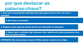 por que destacar as
palavras-chave?
1. Para que os buscadores entendam que esta palavra-chave tem a ver com o
conteúdo.
2. Dar força ao conteúdo.
3. Sinalizar quais palavras-chaves devem ser indexadas em destaque.
4. Ajudar que o conteúdo seja indexado mais rapidamente pelos buscadores com
foco na palavra chave.
ANTENÇÃO: Não abuse desse recurso! Utilize apenas 1 palavra por artigo.

 