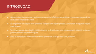 Princípios da persuasão: reciprocidade, coerência, aprovação social, afinidade, autoridade e escassez.
Ao pedirmos um favor a alguém, teremos mais sucesso se fornecermos um motivo
Caro é bom! Pesquisas mostram que pessoas em dúvida sobre a qualidade de um item costumam recorrer a esse
estereótipo
As mulheres descrevem seus atrativos físicos, ao passo que os homens destacam sua riqueza material
Além da regra “caro=bom”, existe um outro lado da moeda, “barato=ruim”, que também se aplica ao nosso modo de
pensar
“Se um especialista disse isso, deve ser verdade”
Alguns sabem bem em que consistem as armas de influência automática e costumam empregá- las de maneira
frequente e hábil
Se erguemos um objeto leve primeiro e depois um objeto pesado, acharemos o segundo objeto mais pesado
Se conversamos com alguém muito atraente e depois com uma pessoa pouco atraente esta nos parecerá menos
atraente do que é
Para os vendedores é bem mais rentável apresentar o artigo mais caro primeiro.
INTRODUÇÃO
 