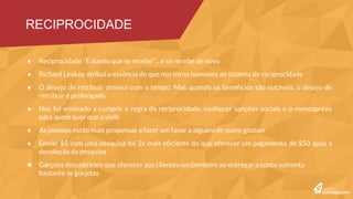 Reciprocidade “É dando que se recebe”... e se recebe de novo
Richard Leakey atribui a essência do que nos torna humanos ao sistema de reciprocidade
O desejo de retribuir diminui com o tempo. Mas quando os benefícios são notáveis, o desejo de retribuir é
prolongado
Nos foi ensinado a cumprir a regra da reciprocidade, conhecer sanções sociais e o menosprezo para quem quer que
a viole
As pessoas estão mais propensas a fazer um favor a alguém de quem gostam
Enviar $5 com uma pesquisa foi 2x mais eficiente do que oferecer um pagamento de $50 após a devolução da
pesquisa
Garçons descobriram que oferecer aos clientes um bombom ao entregar a conta aumenta bastante as gorjetas
Fomos condicionados a nos sentirmos mal quando devemos favores
Aproveitador e ingrato são rótulos desagradáveis. Para evitá- los as pessoas às vezes concordam com uma troca
desigual
A mulher que permite que um homem lhe compre bebidas é julgada como mais sexualmente disponível a ele
RECIPROCIDADE #1
 