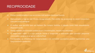 Desigualdades persistentes podem levar a insatisfações, mesmo nas amizades
O negociador hábil, é o cuja posição inicial é exagerada o suficiente para permitir pequenas concessões recíprocas
p/ gerar a oferta final
Combinadas, as influências da reciprocidade e do contraste perceptivo podem representar uma força temível e
poderosa.
A estratégia de começar com uma exigência extrema e depois recuar para uma mais moderada foi a que mais
dinheiro gerou
Sentir-se responsável por obter um acordo melhor levou a uma satisfação maior e a mais recompras do produto
RECIPROCIDADE #2
 