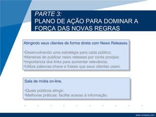 PARTE 3:
      PLANO DE AÇÃO PARA DOMINAR A
      FORÇA DAS NOVAS REGRAS

Atingindo seus clientes de forma direta com News Releases.

•Desenvolvendo uma estratégia para cada público;
•Maneiras de publicar news releases por conta proópia;
•Importancia dos links para aumentar relevância;
•Utilize palavras-chave e frases que seus clientes usam.


Sala de mídia on-line.

•Quais públicos atingir;
•Melhores práticas: facilite acesso à informação.



                                                             www.company.com
 