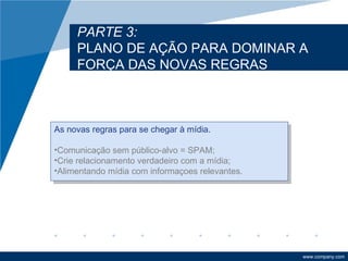 PARTE 3:
     PLANO DE AÇÃO PARA DOMINAR A
     FORÇA DAS NOVAS REGRAS



As novas regras para se chegar à mídia.

•Comunicação sem público-alvo = SPAM;
•Crie relacionamento verdadeiro com a mídia;
•Alimentando mídia com informaçoes relevantes.




                                                 www.company.com
 