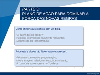 PARTE 3:
     PLANO DE AÇÃO PARA DOMINAR A
     FORÇA DAS NOVAS REGRAS

Como atingir seus clientes com um blog.

•“A quem desejo atingir?”;
•Publique informações realmente relevantes;
•Diagnóstico da “concorrência”.



Podcasts e vídeos tão fáceis quanto parecem.

•Podcasts como rádio: programação;
•Voz e imagem: relacionamento, humanização;
•A “cara” da sua empresa no YouTube.



                                               www.company.com
 