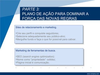 PARTE 3:
     PLANO DE AÇÃO PARA DOMINAR A
     FORÇA DAS NOVAS REGRAS

Sites de relacionamento e marketing.

•Crie seu perfil e conquiste seguidores;
•Selecione adequadamente seu público-alvo;
•Mergulhe fundo e faça o que for possível para cativar.



Marketing de ferramentas de busca.

•SEO (search engine optimization);
•Nome como “propriedade”: solidez;
•Página inicial é comunicação.



                                                          www.company.com
 