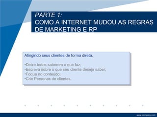 PARTE 1:
      COMO A INTERNET MUDOU AS REGRAS
      DE MARKETING E RP



Atingindo seus clientes de forma direta.

•Deixe todos saberem o que faz;
•Escreva sobre o que seu cliente deseja saber;
•Foque no conteúdo;
•Crie Personas de clientes.




                                                 www.company.com
 