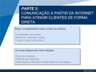 PARTE 2:
      COMUNICAÇÃO A PARTIR DA INTERNET
      PARA ATINGIR CLIENTES DE FORMA
      DIRETA
Blogs: evangelizadores para contar sua história.

•Visibilidade mensurada;
•Monitorar, participar, incitar;
•Você é o que você publica.



As novas Regras dos news releases.

•Foco da empresa;
•Públicos de interesse;
•Informações publicadas diretamente em sua página.


                                                     www.company.com
 