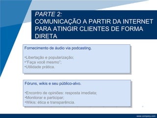 PARTE 2:
     COMUNICAÇÃO A PARTIR DA INTERNET
     PARA ATINGIR CLIENTES DE FORMA
     DIRETA
Fornecimento de áudio via podcasting.

•Libertação e popularização;
•“Faça você mesmo”;
•Utilidade prática.



Fóruns, wikis e seu público-alvo.

•Encontro de opiniões: resposta imediata;
•Monitorar e participar;
•Wikis: ética e transparência.


                                            www.company.com
 