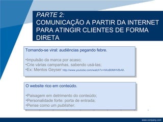 PARTE 2:
      COMUNICAÇÃO A PARTIR DA INTERNET
      PARA ATINGIR CLIENTES DE FORMA
      DIRETA
Tornando-se viral: audiências pegando febre.

•Impulsão da marca por acaso;
•Crie várias campanhas, sabendo usá-las;
•Ex: Mentos Geyser http://www.youtube.com/watch?v=hKoB0MHVBvM.



O website rico em conteúdo.

•Paisagem em detrimento do conteúdo;
•Personalidade forte: porta de entrada;
•Pense como um publisher.


                                                                 www.company.com
 