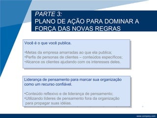 PARTE 3:
     PLANO DE AÇÃO PARA DOMINAR A
     FORÇA DAS NOVAS REGRAS

Você é o que você publica.

•Metas da empresa amarradas ao que ela publica;
•Perfis de personas de clientes – conteúdos específicos;
•Alcance os clientes ajudando com os interesses deles.



Liderança de pensamento para marcar sua organização
como um recurso confiável.

•Conteúdo reflexivo e de liderança de pensamento;
•Utilizando líderes de pensamento fora da organização
 para propagar suas idéias.


                                                           www.company.com
 