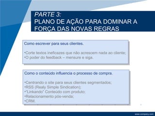 PARTE 3:
     PLANO DE AÇÃO PARA DOMINAR A
     FORÇA DAS NOVAS REGRAS

Como escrever para seus clientes.

•Corte textos ineficazes que não acrescem nada ao cliente;
•O poder do feedback – mensure e siga.



Como o conteúdo influencia o processo de compra.

•Centrando o site para seus clientes segmentados;
•RSS (Realy Simple Sindication);
•“Linkando” Conteúdo com produto;
•Relacionamento pós-venda;
•CRM.


                                                             www.company.com
 