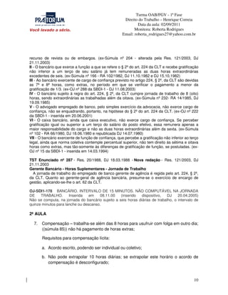 Turma OAB/FGV - 1ª Fase
Direito do Trabalho – Henrique Correia
Data da aula: 02/09/2011
Monitora: Roberta Rodrigues
Email: roberta_rodrigues27@yahoo.com.br

recurso de revista ou de embargos. (ex-Súmula nº 204 - alterada pela Res. 121/2003, DJ
21.11.2003)
II - O bancário que exerce a função a que se refere o § 2º do art. 224 da CLT e recebe gratificação
não inferior a um terço de seu salário já tem remuneradas as duas horas extraordinárias
excedentes de seis. (ex-Súmula nº 166 - RA 102/1982, DJ 11.10.1982 e DJ 15.10.1982)
III - Ao bancário exercente de cargo de confiança previsto no artigo 224, § 2º, da CLT são devidas
as 7ª e 8ª horas, como extras, no período em que se verificar o pagamento a menor da
gratificação de 1/3. (ex-OJ nº 288 da SBDI-1 - DJ 11.08.2003)
IV - O bancário sujeito à regra do art. 224, § 2º, da CLT cumpre jornada de trabalho de 8 (oito)
horas, sendo extraordinárias as trabalhadas além da oitava. (ex-Súmula nº 232- RA 14/1985, DJ
19.09.1985)
V - O advogado empregado de banco, pelo simples exercício da advocacia, não exerce cargo de
confiança, não se enquadrando, portanto, na hipótese do § 2º do art. 224 da CLT. (ex-OJ nº 222
da SBDI-1 - inserida em 20.06.2001)
VI - O caixa bancário, ainda que caixa executivo, não exerce cargo de confiança. Se perceber
gratificação igual ou superior a um terço do salário do posto efetivo, essa remunera apenas a
maior responsabilidade do cargo e não as duas horas extraordinárias além da sexta. (ex-Súmula
nº 102 - RA 66/1980, DJ 18.06.1980 e republicada DJ 14.07.1980)
VII - O bancário exercente de função de confiança, que percebe a gratificação não inferior ao terço
legal, ainda que norma coletiva contemple percentual superior, não tem direito às sétima e oitava
horas como extras, mas tão-somente às diferenças de gratificação de função, se postuladas. (exOJ nº 15 da SBDI-1 - inserida em 14.03.1994)
TST Enunciado nº 287 - Res. 20/1988, DJ 18.03.1988 - Nova redação - Res. 121/2003, DJ
21.11.2003
Gerente Bancário - Horas Suplementares - Jornada de Trabalho
A jornada de trabalho do empregado de banco gerente de agência é regida pelo art. 224, § 2º,
da CLT. Quanto ao gerente-geral de agência bancária, presume-se o exercício de encargo de
gestão, aplicando-se-lhe o art. 62 da CLT.
OJ-SDI1-178 BANCÁRIO. INTERVALO DE 15 MINUTOS. NÃO COMPUTÁVEL NA JORNADA
DE
TRABALHO.
Inserida
em
08.11.00
(inserido
dispositivo,
DJ
20.04.2005)
Não se computa, na jornada do bancário sujeito a seis horas diárias de trabalho, o intervalo de
quinze minutos para lanche ou descanso.

2ª AULA
7.

Compensação – trabalha-se além das 8 horas para usufruir com folga em outro dia;
((súmula 85)) não há pagamento de horas extras;
Requisitos para compensação lícita:
a. Acordo escrito, podendo ser individual ou coletivo;
b. Não pode extrapolar 10 horas diárias; se extrapolar este horário o acordo de
compensação é desconfigurado;

10

 