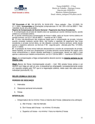 Turma OAB/FGV - 1ª Fase
Direito do Trabalho – Henrique Correia
Data da aula: 02/09/2011
Monitora: Roberta Rodrigues
Email: roberta_rodrigues27@yahoo.com.br

TST Enunciado nº 85 - RA 69/1978, DJ 26.09.1978 - Nova redação - Res. 121/2003, DJ
21.11.2003 - Incorporadas as Orientações Jurisprudenciais nºs 182, 220 e 223 da SBDI-1 - Res.
129/2005, DJ 20, 22 e 25.04.2005
Regime de Compensação de Horário Semanal - Pagamento das Horas Excedentes
I - A compensação de jornada de trabalho deve ser ajustada por acordo individual escrito, acordo
coletivo ou convenção coletiva.
II - O acordo individual para compensação de horas é válido, salvo se houver norma coletiva em
sentido contrário. (ex-OJ nº 182 da SBDI-1 - inserida em 08.11.2000)
III - O mero não-atendimento das exigências legais para a compensação de jornada, inclusive
quando encetada mediante acordo tácito, não implica a repetição do pagamento das horas
excedentes à jornada normal diária, se não dilatada a jornada máxima semanal, sendo devido
apenas o respectivo adicional. (ex-Súmula nº 85 - segunda parte - alterada pela Res. 121/2003,
DJ 21.11.2003)
IV - A prestação de horas extras habituais descaracteriza o acordo de compensação de jornada.
Nesta hipótese, as horas que ultrapassarem a jornada semanal normal deverão ser pagas como
horas extraordinárias e, quanto àquelas destinadas à compensação, deverá ser pago a mais
apenas o adicional por trabalho extraordinário. (ex-OJ nº 220 da SBDI-1 - inserida em 20.06.2001)

Obs1: na compensação a folga compensatória deverá ocorrer na mesma semana ou no
mesmo mês;
Obs2: Banco de Horas ((compensação anual)) – ((art. 59)) presta horas extras e vai
usufruir com folga em até um ano; é prejudicial ao empregado; conseqüentemente existe
um requisito exigido pelo TST que á a negociação coletiva, neste caso não cabe acordo
individual ((súmula 85, V));
RELER ((SÚMULA 335 E 85))
PERÍODO DE DESCANÇO
1.

Intervalos

2.

Descanso semanal remunerado

3.

Férias

INTERVALOS:
o Intrajornada é de no mínimo 1hora e máximo de 2 horas; ((descanso e/ou almoço))
a. Até 4 horas – não há intervalo
b. De 4 horas até 6 horas – no mínimo 15 minutos
c. Superior a 6 horas – no mínimo 1 hora no máximo 2 horas

11

 