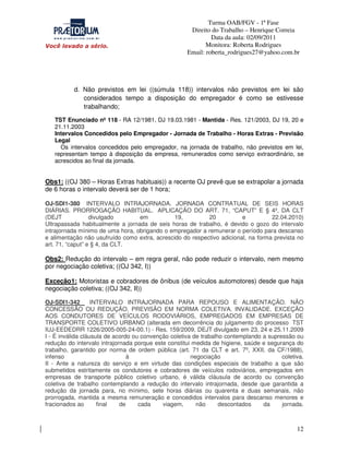 Turma OAB/FGV - 1ª Fase
Direito do Trabalho – Henrique Correia
Data da aula: 02/09/2011
Monitora: Roberta Rodrigues
Email: roberta_rodrigues27@yahoo.com.br

d. Não previstos em lei ((súmula 118)) intervalos não previstos em lei são
considerados tempo a disposição do empregador é como se estivesse
trabalhando;
TST Enunciado nº 118 - RA 12/1981, DJ 19.03.1981 - Mantida - Res. 121/2003, DJ 19, 20 e
21.11.2003
Intervalos Concedidos pelo Empregador - Jornada de Trabalho - Horas Extras - Previsão
Legal
Os intervalos concedidos pelo empregador, na jornada de trabalho, não previstos em lei,
representam tempo à disposição da empresa, remunerados como serviço extraordinário, se
acrescidos ao final da jornada.

Obs1: ((OJ 380 – Horas Extras habituais)) a recente OJ prevê que se extrapolar a jornada
de 6 horas o intervalo deverá ser de 1 hora;
OJ-SDI1-380 INTERVALO INTRAJORNADA. JORNADA CONTRATUAL DE SEIS HORAS
DIÁRIAS. PRORROGAÇÃO HABITUAL. APLICAÇÃO DO ART. 71, “CAPUT” E § 4º, DA CLT
(DEJT
divulgado
em
19,
20
e
22.04.2010)
Ultrapassada habitualmente a jornada de seis horas de trabalho, é devido o gozo do intervalo
intrajornada mínimo de uma hora, obrigando o empregador a remunerar o período para descanso
e alimentação não usufruído como extra, acrescido do respectivo adicional, na forma prevista no
art. 71, “caput” e § 4, da CLT.

Obs2: Redução do intervalo – em regra geral, não pode reduzir o intervalo, nem mesmo
por negociação coletiva; ((OJ 342, I))
Exceção1: Motoristas e cobradores de ônibus (de veículos automotores) desde que haja
negociação coletiva; ((OJ 342, II))
OJ-SDI1-342
INTERVALO INTRAJORNADA PARA REPOUSO E ALIMENTAÇÃO. NÃO
CONCESSÃO OU REDUÇÃO. PREVISÃO EM NORMA COLETIVA. INVALIDADE. EXCEÇÃO
AOS CONDUTORES DE VEÍCULOS RODOVIÁRIOS, EMPREGADOS EM EMPRESAS DE
TRANSPORTE COLETIVO URBANO (alterada em decorrência do julgamento do processo TST
IUJ-EEDEDRR 1226/2005-005-24-00.1) - Res. 159/2009, DEJT divulgado em 23, 24 e 25.11.2009
I - É inválida cláusula de acordo ou convenção coletiva de trabalho contemplando a supressão ou
redução do intervalo intrajornada porque este constitui medida de higiene, saúde e segurança do
trabalho, garantido por norma de ordem pública (art. 71 da CLT e art. 7º, XXII, da CF/1988),
infenso
à
negociação
coletiva.
II - Ante a natureza do serviço e em virtude das condições especiais de trabalho a que são
submetidos estritamente os condutores e cobradores de veículos rodoviários, empregados em
empresas de transporte público coletivo urbano, é válida cláusula de acordo ou convenção
coletiva de trabalho contemplando a redução do intervalo intrajornada, desde que garantida a
redução da jornada para, no mínimo, sete horas diárias ou quarenta e duas semanais, não
prorrogada, mantida a mesma remuneração e concedidos intervalos para descanso menores e
fracionados ao
final
de
cada
viagem,
não
descontados
da
jornada.

12

 