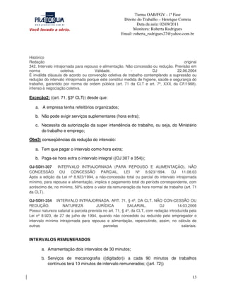 Turma OAB/FGV - 1ª Fase
Direito do Trabalho – Henrique Correia
Data da aula: 02/09/2011
Monitora: Roberta Rodrigues
Email: roberta_rodrigues27@yahoo.com.br

Histórico
Redação
original
342. Intervalo intrajornada para repouso e alimentação. Não concessão ou redução. Previsão em
norma
coletiva.
Validade.
DJ
22.06.2004
É inválida cláusula de acordo ou convenção coletiva de trabalho contemplando a supressão ou
redução do intervalo intrajornada porque este constitui medida de higiene, saúde e segurança do
trabalho, garantido por norma de ordem pública (art. 71 da CLT e art. 7º, XXII, da CF/1988),
infenso à negociação coletiva.

Exceção2: ((art. 71, §3º CLT)) desde que:
a. A empresa tenha refeitórios organizados;
b. Não pode exigir serviços suplementares (hora extra);
c. Necessita da autorização da super intendência do trabalho, ou seja, do Ministério
do trabalho e emprego;
Obs3: conseqüências da redução do intervalo:
a. Tem que pagar o intervalo como hora extra;
b. Paga-se hora extra o intervalo integral ((OJ 307 e 354));
OJ-SDI1-307
INTERVALO INTRAJORNADA (PARA REPOUSO E ALIMENTAÇÃO). NÃO
CONCESSÃO OU CONCESSÃO PARCIAL. LEI
Nº 8.923/1994. DJ 11.08.03
Após a edição da Lei nº 8.923/1994, a não-concessão total ou parcial do intervalo intrajornada
mínimo, para repouso e alimentação, implica o pagamento total do período correspondente, com
acréscimo de, no mínimo, 50% sobre o valor da remuneração da hora normal de trabalho (art. 71
da CLT).
OJ-SDI1-354 INTERVALO INTRAJORNADA. ART. 71, § 4º, DA CLT. NÃO CON-CESSÃO OU
REDUÇÃO.
NATUREZA
JURÍDICA
SALARIAL.
DJ
14.03.2008
Possui natureza salarial a parcela prevista no art. 71, § 4º, da CLT, com redação introduzida pela
Lei nº 8.923, de 27 de julho de 1994, quando não concedido ou reduzido pelo empregador o
intervalo mínimo intrajornada para repouso e alimentação, repercutindo, assim, no cálculo de
outras
parcelas
salariais.

INTERVALOS REMUNERADOS
a. Amamentação dois intervalos de 30 minutos;
b. Serviços de mecanografia ((digitador)) a cada 90 minutos de trabalhos
contínuos terá 10 minutos de intervalo remunerados; ((art. 72))
13

 