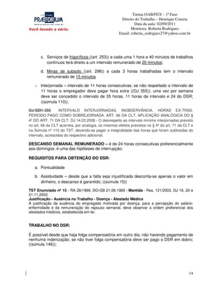 Turma OAB/FGV - 1ª Fase
Direito do Trabalho – Henrique Correia
Data da aula: 02/09/2011
Monitora: Roberta Rodrigues
Email: roberta_rodrigues27@yahoo.com.br

c. Serviços de frigoríficos ((art. 253)) a cada uma 1 hora e 40 minutos de trabalhos
contínuos terá direito a um intervalo remunerado de 20 minutos;
d. Minas de subsolo ((art. 298)) a cada 3 horas trabalhadas tem o intervalo
remunerado de 15 minutos
o Interjornada – intervalo de 11 horas consecutivas; se não respeitado o intervalo de

11 horas o empregador deve pagar hora extra ((OJ 355)); uma vez por semana
deve ser concedido o intervalo de 35 horas, 11 horas de intervalo e 24 do DSR;
((súmula 110));
OJ-SDI1-355
INTERVALO INTERJORNADAS. INOBSERVÂNCIA. HORAS EX-TRAS.
PERÍODO PAGO COMO SOBREJORNADA. ART. 66 DA CLT. APLICAÇÃO ANALÓGICA DO §
4º DO ART. 71 DA CLT. DJ 14.03.2008 - O desrespeito ao intervalo mínimo interjornadas previsto
no art. 66 da CLT acarreta, por analogia, os mesmos efeitos previstos no § 4º do art. 71 da CLT e
na Súmula nº 110 do TST, devendo-se pagar a integralidade das horas que foram subtraídas do
intervalo, acrescidas do respectivo adicional.

DESCANSO SEMANAL REMUNERADO – é de 24 horas consecutivas preferencialmente
aos domingos; é uma das hipóteses de interrupção;
REQUISITOS PARA OBTENÇÃO DO DSR:
a. Pontualidade
b. Assiduidade – desde que a falta seja injustificada desconta-se apenas o valor em
dinheiro, o descanso é garantido; ((súmula 15))
TST Enunciado nº 15 - RA 28/1969, DO-GB 21.08.1969 - Mantida - Res. 121/2003, DJ 19, 20 e
21.11.2003
Justificação - Ausência no Trabalho - Doença - Atestado Médico
A justificação da ausência do empregado motivada por doença, para a percepção do salárioenfermidade e da remuneração do repouso semanal, deve observar a ordem preferencial dos
atestados médicos, estabelecida em lei.

TRABALHO NO DSR:
É possível desde que haja folga compensatória em outro dia; não havendo pagamento de
nenhuma indenização; se não tiver folga compensatória deve ser pago o DSR em dobro;
((súmula 146));

14

 