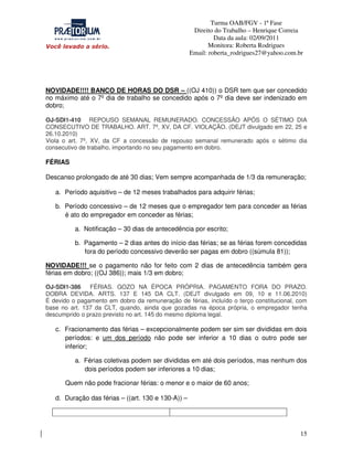 Turma OAB/FGV - 1ª Fase
Direito do Trabalho – Henrique Correia
Data da aula: 02/09/2011
Monitora: Roberta Rodrigues
Email: roberta_rodrigues27@yahoo.com.br

NOVIDADE!!!! BANCO DE HORAS DO DSR – ((OJ 410)) o DSR tem que ser concedido
no máximo até o 7º dia de trabalho se concedido após o 7º dia deve ser indenizado em
dobro;
OJ-SDI1-410 REPOUSO SEMANAL REMUNERADO. CONCESSÃO APÓS O SÉTIMO DIA
CONSECUTIVO DE TRABALHO. ART. 7º, XV, DA CF. VIOLAÇÃO. (DEJT divulgado em 22, 25 e
26.10.2010)
Viola o art. 7º, XV, da CF a concessão de repouso semanal remunerado após o sétimo dia
consecutivo de trabalho, importando no seu pagamento em dobro.

FÉRIAS
Descanso prolongado de até 30 dias; Vem sempre acompanhada de 1/3 da remuneração;
a. Período aquisitivo – de 12 meses trabalhados para adquirir férias;
b. Período concessivo – de 12 meses que o empregador tem para conceder as férias
é ato do empregador em conceder as férias;
a. Notificação – 30 dias de antecedência por escrito;
b. Pagamento – 2 dias antes do início das férias; se as férias forem concedidas
fora do período concessivo deverão ser pagas em dobro ((súmula 81));
NOVIDADE!!! se o pagamento não for feito com 2 dias de antecedência também gera
férias em dobro; ((OJ 386)); mais 1/3 em dobro;
OJ-SDI1-386
FÉRIAS. GOZO NA ÉPOCA PRÓPRIA. PAGAMENTO FORA DO PRAZO.
DOBRA DEVIDA. ARTS. 137 E 145 DA CLT. (DEJT divulgado em 09, 10 e 11.06.2010)
É devido o pagamento em dobro da remuneração de férias, incluído o terço constitucional, com
base no art. 137 da CLT, quando, ainda que gozadas na época própria, o empregador tenha
descumprido o prazo previsto no art. 145 do mesmo diploma legal.

c. Fracionamento das férias – excepcionalmente podem ser sim ser divididas em dois
períodos: e um dos período não pode ser inferior a 10 dias o outro pode ser
inferior;
a. Férias coletivas podem ser divididas em até dois períodos, mas nenhum dos
dois períodos podem ser inferiores a 10 dias;
Quem não pode fracionar férias: o menor e o maior de 60 anos;
d. Duração das férias – ((art. 130 e 130-A)) –

15

 