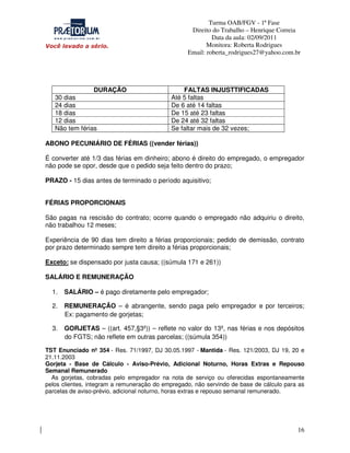 Turma OAB/FGV - 1ª Fase
Direito do Trabalho – Henrique Correia
Data da aula: 02/09/2011
Monitora: Roberta Rodrigues
Email: roberta_rodrigues27@yahoo.com.br

DURAÇÃO
30 dias
24 dias
18 dias
12 dias
Não tem férias

FALTAS INJUSTTIFICADAS
Até 5 faltas
De 6 até 14 faltas
De 15 até 23 faltas
De 24 até 32 faltas
Se faltar mais de 32 vezes;

ABONO PECUNIÁRIO DE FÉRIAS ((vender férias))
É converter até 1/3 das férias em dinheiro; abono é direito do empregado, o empregador
não pode se opor, desde que o pedido seja feito dentro do prazo;
PRAZO - 15 dias antes de terminado o período aquisitivo;
FÉRIAS PROPORCIONAIS
São pagas na rescisão do contrato; ocorre quando o empregado não adquiriu o direito,
não trabalhou 12 meses;
Experiência de 90 dias tem direito a férias proporcionais; pedido de demissão, contrato
por prazo determinado sempre tem direito a férias proporcionais;
Exceto: se dispensado por justa causa; ((súmula 171 e 261))
SALÁRIO E REMUNERAÇÃO
1.

SALÁRIO – é pago diretamente pelo empregador;

2.

REMUNERAÇÃO – é abrangente, sendo paga pelo empregador e por terceiros;
Ex: pagamento de gorjetas;

3.

GORJETAS – ((art. 457,§3º)) – reflete no valor do 13º, nas férias e nos depósitos
do FGTS; não reflete em outras parcelas; ((súmula 354))

TST Enunciado nº 354 - Res. 71/1997, DJ 30.05.1997 - Mantida - Res. 121/2003, DJ 19, 20 e
21.11.2003
Gorjeta - Base de Cálculo - Aviso-Prévio, Adicional Noturno, Horas Extras e Repouso
Semanal Remunerado
As gorjetas, cobradas pelo empregador na nota de serviço ou oferecidas espontaneamente
pelos clientes, integram a remuneração do empregado, não servindo de base de cálculo para as
parcelas de aviso-prévio, adicional noturno, horas extras e repouso semanal remunerado.

16

 