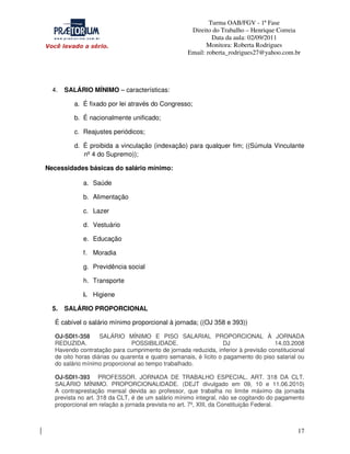 Turma OAB/FGV - 1ª Fase
Direito do Trabalho – Henrique Correia
Data da aula: 02/09/2011
Monitora: Roberta Rodrigues
Email: roberta_rodrigues27@yahoo.com.br

4.

SALÁRIO MÍNIMO – características:
a. É fixado por lei através do Congresso;
b. É nacionalmente unificado;
c. Reajustes periódicos;
d. É proibida a vinculação (indexação) para qualquer fim; ((Súmula Vinculante
nº 4 do Supremo));

Necessidades básicas do salário mínimo:
a. Saúde
b. Alimentação
c. Lazer
d. Vestuário
e. Educação
f. Moradia
g. Previdência social
h. Transporte
i. Higiene
5.

SALÁRIO PROPORCIONAL

É cabível o salário mínimo proporcional à jornada; ((OJ 358 e 393))
OJ-SDI1-358
SALÁRIO MÍNIMO E PISO SALARIAL PROPORCIONAL À JORNADA
REDUZIDA.
POSSIBILIDADE.
DJ
14.03.2008
Havendo contratação para cumprimento de jornada reduzida, inferior à previsão constitucional
de oito horas diárias ou quarenta e quatro semanais, é lícito o pagamento do piso salarial ou
do salário mínimo proporcional ao tempo trabalhado.
OJ-SDI1-393 PROFESSOR. JORNADA DE TRABALHO ESPECIAL. ART. 318 DA CLT.
SALÁRIO MÍNIMO. PROPORCIONALIDADE. (DEJT divulgado em 09, 10 e 11.06.2010)
A contraprestação mensal devida ao professor, que trabalha no limite máximo da jornada
prevista no art. 318 da CLT, é de um salário mínimo integral, não se cogitando do pagamento
proporcional em relação a jornada prevista no art. 7º, XIII, da Constituição Federal.

17

 