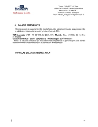 Turma OAB/FGV - 1ª Fase
Direito do Trabalho – Henrique Correia
Data da aula: 02/09/2011
Monitora: Roberta Rodrigues
Email: roberta_rodrigues27@yahoo.com.br

6.

SALÁRIO COMPLESSIVO

Ocorre quando o pagamento não é detalhado, não são discriminadas as parcelas; não
é válido em nosso ordenamento jurídico; ((súmula 91));
TST Enunciado nº 91 - RA 69/1978, DJ 26.09.1978 - Mantida - Res. 121/2003, DJ 19, 20 e
21.11.2003
Cláusula Contratual - Salário Complessivo - Direitos Legais ou Contratuais
Nula é a cláusula contratual que fixa determinada importância ou percentagem para atender
englobadamente vários direitos legais ou contratuais do trabalhador.

PARCELAS SALARIAIS PRÓXIMA AULA

18

 