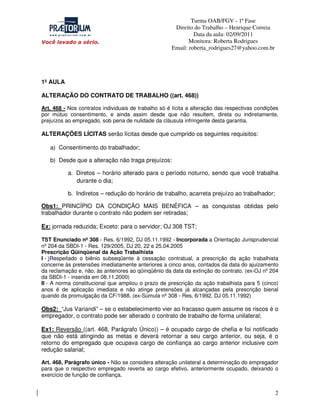 Turma OAB/FGV - 1ª Fase
Direito do Trabalho – Henrique Correia
Data da aula: 02/09/2011
Monitora: Roberta Rodrigues
Email: roberta_rodrigues27@yahoo.com.br

1º AULA
ALTERAÇÃO DO CONTRATO DE TRABALHO ((art. 468))
Art. 468 - Nos contratos individuais de trabalho só é lícita a alteração das respectivas condições
por mútuo consentimento, e ainda assim desde que não resultem, direta ou indiretamente,
prejuízos ao empregado, sob pena de nulidade da cláusula infringente desta garantia.

ALTERAÇÕES LÍCITAS serão lícitas desde que cumprido os seguintes requisitos:
a) Consentimento do trabalhador;
b) Desde que a alteração não traga prejuízos:
a. Diretos – horário alterado para o período noturno, sendo que você trabalha
durante o dia;
b. Indiretos – redução do horário de trabalho, acarreta prejuízo ao trabalhador;
Obs1: PRINCÍPIO DA CONDIÇÃO MAIS BENÉFICA – as conquistas obtidas pelo
trabalhador durante o contrato não podem ser retiradas;
Ex: jornada reduzida; Exceto: para o servidor; OJ 308 TST;
TST Enunciado nº 308 - Res. 6/1992, DJ 05.11.1992 - Incorporada a Orientação Jurisprudencial
nº 204 da SBDI-1 - Res. 129/2005, DJ 20, 22 e 25.04.2005
Prescrição Qüinqüenal da Ação Trabalhista
I - )Respeitado o biênio subseqüente à cessação contratual, a prescrição da ação trabalhista
concerne às pretensões imediatamente anteriores a cinco anos, contados da data do ajuizamento
da reclamação e, não, às anteriores ao qüinqüênio da data da extinção do contrato. (ex-OJ nº 204
da SBDI-1 - inserida em 08.11.2000)
II - A norma constitucional que ampliou o prazo de prescrição da ação trabalhista para 5 (cinco)
anos é de aplicação imediata e não atinge pretensões já alcançadas pela prescrição bienal
quando da promulgação da CF/1988. (ex-Súmula nº 308 - Res. 6/1992, DJ 05.11.1992)

Obs2: “Jus Variandi” – se o estabelecimento vier ao fracasso quem assume os riscos é o
empregador, o contrato pode ser alterado o contrato de trabalho de forma unilateral;
Ex1: Reversão ((art. 468, Parágrafo Único)) – é ocupado cargo de chefia e foi notificado
que não está atingindo as metas e deverá retornar a seu cargo anterior, ou seja, é o
retorno do empregado que ocupava cargo de confiança ao cargo anterior inclusive com
redução salarial;
Art. 468, Parágrafo único - Não se considera alteração unilateral a determinação do empregador
para que o respectivo empregado reverta ao cargo efetivo, anteriormente ocupado, deixando o
exercício de função de confiança.

2

 
