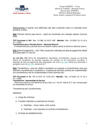 Turma OAB/FGV - 1ª Fase
Direito do Trabalho – Henrique Correia
Data da aula: 02/09/2011
Monitora: Roberta Rodrigues
Email: roberta_rodrigues27@yahoo.com.br

Rebaixamento é quando uma telefonista não esta cumprindo meta e é colocada como
faxineira, é ilícito;
Ex2: Período noturno para diurno – pode ser transferido com redução salarial; ((súmula
265))
TST Enunciado nº 265 - Res. 13/1986, DJ 20.01.1987 - Mantida - Res. 121/2003, DJ 19, 20 e
21.11.2003
Transferência para o Período Diurno - Adicional Noturno
A transferência para o período diurno de trabalho implica a perda do direito ao adicional noturno.

Ex3: Data do pagamento – ((OJ 159)) é possível a alteração da data de pagamento desde
que observado o 5º dia útil;
OJ 159 SDI1 TST DATA DE PAGAMENTO. SALÁRIOS. ALTERAÇÃO. Inserida em 26.03.99
Diante da inexistência de previsão expressa em contrato ou em instrumento normativo, a
alteração de data de pagamento pelo empregador não viola o art. 468, desde que observado o
parágrafo único, do art. 459, ambos da CLT.

Ex4: Transferência – para ser válida é necessário um requisito o consentimento; para que
acarrete a transferência é necessário a mudança de domicílio; precisa ser fundamentada;
se a transferência não for fundamentada é ilícita ((súmula 43));
TST Enunciado nº 43 - RA 41/1973, DJ 14.06.1973 - Mantida - Res. 121/2003, DJ 19, 20 e
21.11.2003
Transferência - Necessidade do Serviço
Presume-se abusiva a transferência de que trata o § 1º do Art. 469 da CLT, sem comprovação
da necessidade do serviço.

Transferência sem consentimento:
Hipóteses:
a. Cargo de confiança
b. Funções implícitas ou explícitas do contrato
a. Implícitas – circos, teatro, entre outros;
b. Explícitas – vem expresso no contrato a transferência;
c. Extinção do estabelecimento;

3

 