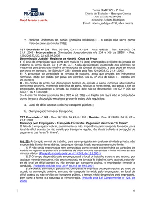 Turma OAB/FGV - 1ª Fase
Direito do Trabalho – Henrique Correia
Data da aula: 02/09/2011
Monitora: Roberta Rodrigues
Email: roberta_rodrigues27@yahoo.com.br

• Horários Uniformes do cartão ((horários britânicos)) – o cartão não serve como
meio de prova ((súmula 338));
TST Enunciado nº 338 - Res. 36/1994, DJ 18.11.1994 - Nova redação - Res. 121/2003, DJ
21.11.2003 - Incorporadas as Orientações Jurisprudenciais nºs 234 e 306 da SBDI-1 - Res.
129/2005, DJ 20, 22 e 25.04.2005
Determinação Judicial - Registros de Horário - Ônus da Prova
I - É ônus do empregador que conta com mais de 10 (dez) empregados o registro da jornada de
trabalho na forma do art. 74, § 2º, da CLT. A não-apresentação injustificada dos controles de
freqüência gera presunção relativa de veracidade da jornada de trabalho, a qual pode ser elidida
por prova em contrário. (ex-Súmula nº 338 - alterada pela Res. 121/2003, DJ 21.11.2003)
II - A presunção de veracidade da jornada de trabalho, ainda que prevista em instrumento
normativo, pode ser elidida por prova em contrário. (ex-OJ nº 234 da SBDI-1 - inserida em
20.06.2001)
III - Os cartões de ponto que demonstram horários de entrada e saída uniformes são inválidos
como meio de prova, invertendo-se o ônus da prova, relativo às horas extras, que passa a ser do
empregador, prevalecendo a jornada da inicial se dele não se desincumbir. (ex-OJ nº 306 da
SBDI-1- DJ 11.08.2003;

3 – Horas “in itinere” ((súmula 90 e 320 e art. 58)) – o trajeto em regra não é computado
como tempo a disposição exceto se presente estes dois requisitos:
a. Local de difícil acesso ((não há transporte público));
b. O empregador fornecer transporte;

TST Enunciado nº 320 - Res. 12/1993, DJ 29.11.1993 - Mantida - Res. 121/2003, DJ 19, 20 e
21.11.2003
Cobrança pelo Empregador - Transporte Fornecido - Pagamento das Horas "In Itinere"
O fato de o empregador cobrar, parcialmente ou não, importância pelo transporte fornecido, para
local de difícil acesso, ou não servido por transporte regular, não afasta o direito à percepção do
pagamento das horas "In itinere".
Art. 58 - A duração normal do trabalho, para os empregados em qualquer atividade privada, não
excederá de 8 (oito) horas diárias, desde que não seja fixado expressamente outro limite.
§ 1o Não serão descontadas nem computadas como jornada extraordinária as variações de
horário no registro de ponto não excedentes de cinco minutos, observado o limite máximo de dez
minutos diários. (Parágrafo incluído pela Lei nº 10.243, de 19.6.2001)
§ 2o O tempo despendido pelo empregado até o local de trabalho e para o seu retorno, por
qualquer meio de transporte, não será computado na jornada de trabalho, salvo quando, tratandose de local de difícil acesso ou não servido por transporte público, o empregador fornecer a
condução. (Parágrafo incluído pela Lei nº 10.243, de 19.6.2001)
§ 3o Poderão ser fixados, para as microempresas e empresas de pequeno porte, por meio de
acordo ou convenção coletiva, em caso de transporte fornecido pelo empregador, em local de
difícil acesso ou não servido por transporte público, o tempo médio despendido pelo empregado,
bem como a forma e a natureza da remuneração. (Incluído pela Lei Complementar nº 123, de
2006)

6

 