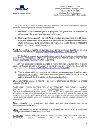 Turma OAB/FGV - 1ª Fase
Direito do Trabalho – Henrique Correia
Data da aula: 02/09/2011
Monitora: Roberta Rodrigues
Email: roberta_rodrigues27@yahoo.com.br

O tacógrafo, por si só, sem a existência de outros elementos, não serve para controlar a jornada
e trabalho de empregado que exerce atividade externa.

2.

Gerentes – com poderes de gestão e que ganhe uma gratificação de no mínimo de
40% a mais; não se submete a jornada de 8 horas;

3.

Regime por tempo parcial – ((art. 58-A)) a jornada máxima semanal é de 25 horas;
não cabe prestação de horas extras; não tem direito ao abono pecuniário de férias;
atuais empregados para se submeter ao regime por tempo parcial é necessária
prévia negociação coletiva ((sindicato))

Art. 58-A. Considera-se trabalho em regime de tempo parcial aquele cuja duração não exceda a
vinte e cinco horas semanais. (Incluído pela Medida Provisória nº 2.164-41, de 2001)
§ 1o O salário a ser pago aos empregados sob o regime de tempo parcial será proporcional
à sua jornada, em relação aos empregados que cumprem, nas mesmas funções, tempo integral.
(Incluído pela Medida Provisória nº 2.164-41, de 2001)
§ 2o Para os atuais empregados, a adoção do regime de tempo parcial será feita mediante
opção manifestada perante a empresa, na forma prevista em instrumento decorrente de
negociação coletiva. (Incluído pela Medida Provisória nº 2.164-41, de 2001)

4.

Turnos ininterruptos de revezamento – são os empregados que trabalham com
alternância de horários; se trabalha assim tem jornada reduzida para 6 horas; é
cabível a jornada de 8 horas através de negociação coletiva;

Obs1: alternância diurno e noturno – se houver alternância já configura a jornada
reduzida ((OJ 360))
OJ-SDI1-360
TURNO ININTERRUPTO DE REVEZAMENTO. DOIS TURNOS. HORÁRIO
DIURNO
E
NOTURNO.
CARACTERIZAÇÃO.
DJ
14.03.2008
Faz jus à jornada especial prevista no art. 7º, XIV, da CF/1988 o trabalhador que exerce suas
atividades em sistema de alternância de turnos, ainda que em dois turnos de trabalho, que
compreendam, no todo ou em parte, o horário diurno e o noturno, pois submetido à alternância de
horário prejudicial à saúde, sendo irrelevante que a atividade da empresa se desenvolva de forma
ininterrupta.

Obs2: intervalos – o empregado tem direito aos intervalos mesmo com turnos
ininterruptos ((súmula 360))
Obs3: IMPORTANTE!!! HORA NOTURNA – a hora reduzida de 52’ e 30’ é compatível
com a jornada reduzida de 6 horas ((OJ 395))
OJ-SDI1-395
INCIDÊNCIA.

TURNO ININTERRUPTO DE REVEZAMENTO. HORA NOTURNA REDUZIDA.
(DEJT
divulgado
em
09,
10
e
11.06.2010)

8

 