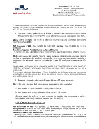 Turma OAB/FGV - 1ª Fase
Direito do Trabalho – Henrique Correia
Data da aula: 02/09/2011
Monitora: Roberta Rodrigues
Email: roberta_rodrigues27@yahoo.com.br

O trabalho em regime de turnos ininterruptos de revezamento não retira o direito à hora noturna
reduzida, não havendo incompatibilidade entre as disposições contidas nos arts. 73, § 1º, da CLT
e 7º, XIV, da Constituição Federal.

5.

Trabalho noturno ((VER 1ª AULA RURAL)) – horário noturno urbano – 22hrs até as
5hs; adicional de no mínimo 20% sobre a hora diurna; para o advogado é de 25%;

Obs1: salário condição – só recebe o adicional noturno enquanto submetido ao trabalho
noturno ((súmula 265));
TST Enunciado nº 265 - Res. 13/1986, DJ 20.01.1987 - Mantida - Res. 121/2003, DJ 19, 20 e
21.11.2003
Transferência para o Período Diurno - Adicional Noturno
A transferência para o período diurno de trabalho implica a perda do direito ao adicional noturno.

Obs2: prorrogação do trabalho noturno – após cumprida integralmente a jornada noturna
persiste a prestação de serviços; recebendo hora extra; na prorrogação persiste o
pagamento do adicional noturno; Jornada de 12 por 36; configura o pagamento ((OJ
388))
OJ-SDI1-388 JORNADA 12X36. JORNADA MISTA QUE COMPREENDA A TOTALIDADE DO
PERÍODO NOTURNO. ADICIONAL NOTURNO. DEVIDO. (DEJT divulgado em 09, 10 e
11.06.2010)
O empregado submetido à jornada de 12 horas de trabalho por 36 de descanso, que compreenda
a totalidade do período noturno, tem direito ao adicional noturno, relativo às horas trabalhadas
após as 5 horas da manhã.

6.

Bancário – jornada reduzida de 6 horas diárias e 30 horas semanais;

Obs1: Gerente – jornada de 8 horas, desde que presente dois requisitos:
a) tem que ter poderes de chefia ou cargo de confiança
b) tem que receber uma gratificação de no mínimo 1/3 a mais;
Gerente geral de agência – tem poderes de gestão, ele representa o próprio
empregador; não tem jornada de trabalho ((art. 62 da CF))
LER SÚMULA 102 E 287 E OJ 178;
TST Enunciado nº 102 - RA 66/1980, DJ 18.06.1980 - Republicada DJ 14.07.1980 Incorporadas as Súmulas nºs 166, 204 e 232 e as Orientações Jurisprudenciais nºs 15, 222 e
288 da SBDI-1 - Res. 129/2005, DJ 20, 22 e 25.04.2005
Bancário - Caixa - Cargo de Confiança
I - A configuração, ou não, do exercício da função de confiança a que se refere o art. 224, § 2º, da
CLT, dependente da prova das reais atribuições do empregado, é insuscetível de exame mediante

9

 