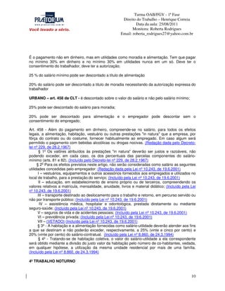 Turma OAB/FGV - 1ª Fase
Direito do Trabalho – Henrique Correia
Data da aula: 25/08/2011
Monitora: Roberta Rodrigues
Email: roberta_rodrigues27@yahoo.com.br

É o pagamento não em dinheiro, mas em utilidades como moradia e alimentação. Tem que pagar
no mínimo 30% em dinheiro e no mínimo 30% em utilidades nunca em um só. Deve ter o
consentimento do trabalhador, deve ter a autorização;
25 % do salário mínimo pode ser descontado a título de alimentação
20% do salário pode ser descontado a titulo de moradia necessitando da autorização expressa do
trabalhador
URBANO – art. 458 da CLT - é descontado sobre o valor do salário e não pelo salário mínimo;
25% pode ser descontado do salário para moradia;
20% pode ser descontado para alimentação e o empregador pode descontar sem o
consentimento do empregado;
Art. 458 - Além do pagamento em dinheiro, compreende-se no salário, para todos os efeitos
legais, a alimentação, habitação, vestuário ou outras prestações "in natura" que a empresa, por
fôrça do contrato ou do costume, fornecer habitualmente ao empregado. Em caso algum será
permitido o pagamento com bebidas alcoólicas ou drogas nocivas. (Redação dada pelo Decretolei nº 229, de 28.2.1967)
§ 1º Os valôres atribuídos às prestações "in natura" deverão ser justos e razoáveis, não
podendo exceder, em cada caso, os dos percentuais das parcelas componentes do saláriomínimo (arts. 81 e 82). (Incluído pelo Decreto-lei nº 229, de 28.2.1967)
§ 2o Para os efeitos previstos neste artigo, não serão consideradas como salário as seguintes
utilidades concedidas pelo empregador: (Redação dada pela Lei nº 10.243, de 19.6.2001)
I – vestuários, equipamentos e outros acessórios fornecidos aos empregados e utilizados no
local de trabalho, para a prestação do serviço; (Incluído pela Lei nº 10.243, de 19.6.2001)
II – educação, em estabelecimento de ensino próprio ou de terceiros, compreendendo os
valores relativos a matrícula, mensalidade, anuidade, livros e material didático; (Incluído pela Lei
nº 10.243, de 19.6.2001)
III – transporte destinado ao deslocamento para o trabalho e retorno, em percurso servido ou
não por transporte público; (Incluído pela Lei nº 10.243, de 19.6.2001)
IV – assistência médica, hospitalar e odontológica, prestada diretamente ou mediante
seguro-saúde; (Incluído pela Lei nº 10.243, de 19.6.2001)
V – seguros de vida e de acidentes pessoais; (Incluído pela Lei nº 10.243, de 19.6.2001)
VI – previdência privada; (Incluído pela Lei nº 10.243, de 19.6.2001)
VII – (VETADO) (Incluído pela Lei nº 10.243, de 19.6.2001)
§ 3º - A habitação e a alimentação fornecidas como salário-utilidade deverão atender aos fins
a que se destinam e não poderão exceder, respectivamente, a 25% (vinte e cinco por cento) e
20% (vinte por cento) do salário-contratual. (Incluído pela Lei nº 8.860, de 24.3.1994)
§ 4º - Tratando-se de habitação coletiva, o valor do salário-utilidade a ela correspondente
será obtido mediante a divisão do justo valor da habitação pelo número de co-habitantes, vedada,
em qualquer hipótese, a utilização da mesma unidade residencial por mais de uma família.
(Incluído pela Lei nº 8.860, de 24.3.1994)
4º TRABALHO NOTURNO

10

 