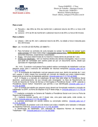 Turma OAB/FGV - 1ª Fase
Direito do Trabalho – Henrique Correia
Data da aula: 25/08/2011
Monitora: Roberta Rodrigues
Email: roberta_rodrigues27@yahoo.com.br

Para o rural:
a) Pecuária – das 20hs às 4hrs da manhã tem o adicional noturno de 25% e a hora é 60
minutos;
b) Lavoura – 21hr às 5hr da manhã tem o adicional noturno é de 25% e a hora é 60 minutos
Para o urbano:
c) Urbano – 22hr às 5hr, tem o adicional noturno de 20%, na cidade a hora é reduzida para
52 e 30’minutos
Obs1: art. 14-A DA LEI DO RURAL LEI 5889/73 –
•

•
•

Para formalizar os contratos de curta duração no campo “os diaristas do campo” quem
pode contratar com base neste artigo o empregador pessoa física, nunca pessoa jurídica,
excluindo empresas, cooperativas e associações;
Prazo – tem prazo determinado de no máximo 2 meses dentro do período de 1 ano;
Direitos do trabalhador – tem os mesmos direitos dos demais empregados, mas é o único
que pode ser contratado sem carteira pode ser por um documento escrito, desde que
aprovado em negociação coletiva;

Art. 14-A. O produtor rural pessoa física poderá realizar contratação de trabalhador rural por
pequeno prazo para o exercício de atividades de natureza temporária. (Incluído pela Lei nº
11.718, de 2008)
§ 1o A contratação de trabalhador rural por pequeno prazo que, dentro do período de 1 (um)
ano, superar 2 (dois) meses fica convertida em contrato de trabalho por prazo indeterminado,
observando-se os termos da legislação aplicável. (Incluído pela Lei nº 11.718, de 2008)
§ 2o A filiação e a inscrição do trabalhador de que trata este artigo na Previdência Social
decorrem, automaticamente, da sua inclusão pelo empregador na Guia de Recolhimento do
Fundo de Garantia do Tempo de Serviço e Informações à Previdência Social – GFIP, cabendo à
Previdência Social instituir mecanismo que permita a sua identificação. (Incluído pela Lei nº
11.718, de 2008)
§ 3o O contrato de trabalho por pequeno prazo deverá ser formalizado mediante a inclusão do
trabalhador na GFIP, na forma do disposto no § 2o deste artigo, e: (Incluído pela Lei nº 11.718, de
2008)
I – mediante a anotação na Carteira de Trabalho e Previdência Social e em Livro ou Ficha de
Registro de Empregados; ou
II – mediante contrato escrito, em 2 (duas) vias, uma para cada parte, onde conste, no
mínimo: (Incluído pela Lei nº 11.718, de 2008)
a) expressa autorização em acordo coletivo ou convenção coletiva; (Incluído pela Lei nº
11.718, de 2008)
b) identificação do produtor rural e do imóvel rural onde o trabalho será realizado e indicação
da respectiva matrícula; (Incluído pela Lei nº 11.718, de 2008)
c) identificação do trabalhador, com indicação do respectivo Número de Inscrição do
Trabalhador – NIT. (Incluído pela Lei nº 11.718, de 2008)

11

 
