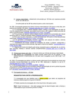 Turma OAB/FGV - 1ª Fase
Direito do Trabalho – Henrique Correia
Data da aula: 25/08/2011
Monitora: Roberta Rodrigues
Email: roberta_rodrigues27@yahoo.com.br

b) Licença maternidade – afastamento remunerado por 120 dias com expressa previsão
na CF; art. 392 da CLT.
A mulher pode sair do 28º dia antes do parto ou até o dia do parto;
Art. 392. A empregada gestante tem direito à licença-maternidade de 120 (cento e vinte) dias, sem
prejuízo do emprego e do salário. (Redação dada pela Lei nº 10.421, 15.4.2002)
§ 1o A empregada deve, mediante atestado médico, notificar o seu empregador da data do
início do afastamento do emprego, que poderá ocorrer entre o 28º (vigésimo oitavo) dia antes do
parto e ocorrência deste. (Redação dada pela Lei nº 10.421, 15.4.2002)
§ 2o Os períodos de repouso, antes e depois do parto, poderão ser aumentados de 2 (duas)
semanas cada um, mediante atestado médico.(Redação dada pela Lei nº 10.421, 15.4.2002)
§ 3o Em caso de parto antecipado, a mulher terá direito aos 120 (cento e vinte) dias previstos
neste artigo. (Redação dada pela Lei nº 10.421, 15.4.2002)
§ 4o É garantido à empregada, durante a gravidez, sem prejuízo do salário e demais
direitos:(Redação dada pela Lei nº 9.799, de 26.5.1999)
I - transferência de função, quando as condições de saúde o exigirem, assegurada a
retomada da função anteriormente exercida, logo após o retorno ao trabalho; (Incluído pela Lei nº
9.799, de 26.5.1999)
II - dispensa do horário de trabalho pelo tempo necessário para a realização de, no mínimo,
seis consultas médicas e demais exames complementares. (Incluído pela Lei nº 9.799, de
26.5.1999)
C) Criança que nasceu sem vida – a mãe tem direito aos 120 dias de licença maternidade;
D) Mãe adotiva ou a empregada que obtém guarda judicial para fins de adoção; a mãe
adotiva hoje tem o mesmo prazo de 120 dias, foram revogados os arts. 392-A, §§ 1º à 3º
da CLT;
Art. 392-A. À empregada que adotar ou obtiver guarda judicial para fins de adoção de criança será
concedida licença-maternidade nos termos do art. 392, observado o disposto no seu § 5o.
(Incluído pela Lei nº 10.421, 15.4.2002)
§ 1o a 3§ (Revogados pela Lei nº 12.010, de 2009) Vigência
§ 4o A licença-maternidade só será concedida mediante apresentação do termo judicial de guarda
à adotante ou guardiã.(Incluído pela Lei nº 10.421, 15.4.2002)
§ 5o (VETADO) (incluído pela Lei nº 10.421, de 2002)
E) Prorrogação da licença - + 60 dias
REQUISITOS PARA OBTER A PRORROGAÇÃO:
1º A empregada tem que trabalhar para a pessoa jurídica que aderiu ao programa da
empresa cidadã (programa do governo federal);
2º Pedido expresso da empregada até o final do primeiro mês após o parto;
Obs1: Casal homossexual – não cabe qualquer tipo de descriminação; cabe a licença a
maternidade ao que se escrever primeiro no INSS;

13

 