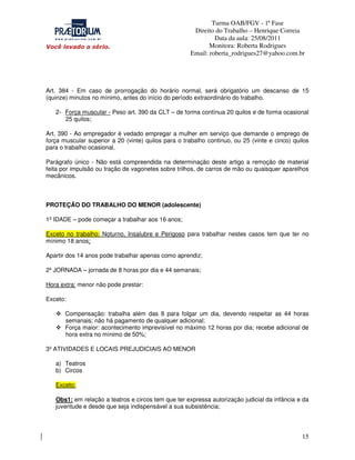 Turma OAB/FGV - 1ª Fase
Direito do Trabalho – Henrique Correia
Data da aula: 25/08/2011
Monitora: Roberta Rodrigues
Email: roberta_rodrigues27@yahoo.com.br

Art. 384 - Em caso de prorrogação do horário normal, será obrigatório um descanso de 15
(quinze) minutos no mínimo, antes do início do período extraordinário do trabalho.
2- Força muscular - Peso art. 390 da CLT – de forma contínua 20 quilos e de forma ocasional
25 quilos;
Art. 390 - Ao empregador é vedado empregar a mulher em serviço que demande o emprego de
força muscular superior a 20 (vinte) quilos para o trabalho continuo, ou 25 (vinte e cinco) quilos
para o trabalho ocasional.
Parágrafo único - Não está compreendida na determinação deste artigo a remoção de material
feita por impulsão ou tração de vagonetes sobre trilhos, de carros de mão ou quaisquer aparelhos
mecânicos.

PROTEÇÃO DO TRABALHO DO MENOR (adolescente)
1º IDADE – pode começar a trabalhar aos 16 anos;
Exceto no trabalho: Noturno, Insalubre e Perigoso para trabalhar nestes casos tem que ter no
mínimo 18 anos;
Apartir dos 14 anos pode trabalhar apenas como aprendiz;
2º JORNADA – jornada de 8 horas por dia e 44 semanais;
Hora extra: menor não pode prestar:
Exceto:
Compensação: trabalha além das 8 para folgar um dia, devendo respeitar as 44 horas
semanais; não há pagamento de qualquer adicional;
Força maior: acontecimento imprevisível no máximo 12 horas por dia; recebe adicional de
hora extra no mínimo de 50%;
3º ATIVIDADES E LOCAIS PREJUDICIAIS AO MENOR
a) Teatros
b) Circos
Exceto:
Obs1: em relação a teatros e circos tem que ter expressa autorização judicial da infância e da
juventude e desde que seja indispensável a sua subsistência;

15

 