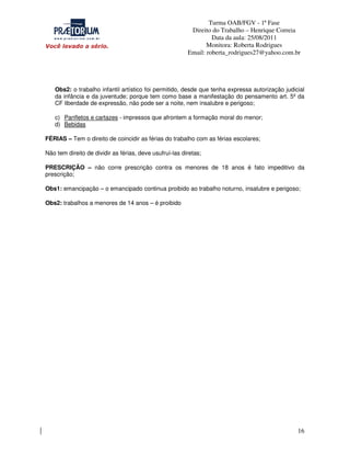 Turma OAB/FGV - 1ª Fase
Direito do Trabalho – Henrique Correia
Data da aula: 25/08/2011
Monitora: Roberta Rodrigues
Email: roberta_rodrigues27@yahoo.com.br

Obs2: o trabalho infantil artístico foi permitido, desde que tenha expressa autorização judicial
da infância e da juventude; porque tem como base a manifestação do pensamento art. 5º da
CF liberdade de expressão, não pode ser a noite, nem insalubre e perigoso;
c) Panfletos e cartazes - impressos que afrontem a formação moral do menor;
d) Bebidas
FÉRIAS – Tem o direito de coincidir as férias do trabalho com as férias escolares;
Não tem direito de dividir as férias, deve usufruí-las diretas;
PRESCRIÇÃO – não corre prescrição contra os menores de 18 anos é fato impeditivo da
prescrição;
Obs1: emancipação – o emancipado continua proibido ao trabalho noturno, insalubre e perigoso;
Obs2: trabalhos a menores de 14 anos – é proibido

16

 