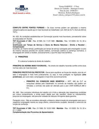 Turma OAB/FGV - 1ª Fase
Direito do Trabalho – Henrique Correia
Data da aula: 25/08/2011
Monitora: Roberta Rodrigues
Email: roberta_rodrigues27@yahoo.com.br

CONFLITO ENTRE FONTES FORMAIS – Se duas normas podem ser aplicadas a mesma
categoria aplica-se aquela que é mais favorável ao trabalhador ((art. 620 da CLT e Súmula 202 do
TST));
Art. 620. As condições estabelecidas em Convenção quando mais favoráveis, prevalecerão sobre
as estipuladas em Acordo.
TST Enunciado nº 202 - Res. 8/1985, DJ 11.07.1985 - Mantida - Res. 121/2003, DJ 19, 20 e
21.11.2003
Gratificação por Tempo de Serviço e Outra da Mesma Natureza - Direito a Receber Compensação
Existindo, ao mesmo tempo, gratificação por tempo de serviço outorgada pelo empregador e outra
da mesma natureza prevista em acordo coletivo, convenção coletiva ou sentença normativa, o
empregado tem direito a receber, exclusivamente, a que lhe seja mais benéfica.
2- PRINCÍPIOS
É o alicerce fundante do direito do trabalho;
PRINCÍPIO DA NORMA MAIS FAVORAVEL - No direito do trabalho havendo conflito entre duas
normas vale a lei mais favorável.
PRÍNCÍPIO PROTETIVO OU PROTETOR - Serve para equilibrar as forças da relação, pois de um
lado o empregado é mais forte juridicamente, ou seja, é mais protegido na legislação ((leis
protetivas)), por outro lado o empregador é mais forte economicamente.
o

PRINCÍPIO DA CONDIÇÃO MAIS BENÉFICA – ART. 468 da CLT as
conquistas obtidas pelo trabalhador no contrato de trabalho não podem ser
retiradas; o contrato não pode ser alterado para a pior (VER SÚMULA 288 e
51).

Art. 468 - Nos contratos individuais de trabalho só é lícita a alteração das respectivas condições
por mútuo consentimento, e ainda assim desde que não resultem, direta ou indiretamente,
prejuízos ao empregado, sob pena de nulidade da cláusula infringente desta garantia.
Parágrafo único - Não se considera alteração unilateral a determinação do empregador para que o
respectivo empregado reverta ao cargo efetivo, anteriormente ocupado, deixando o exercício de
função de confiança.
TST Enunciado nº 288 - Res. 21/1988, DJ 18.03.1988 - Mantida - Res. 121/2003, DJ 19, 20 e
21.11.2003
Complementação dos Proventos da Aposentadoria

2

 