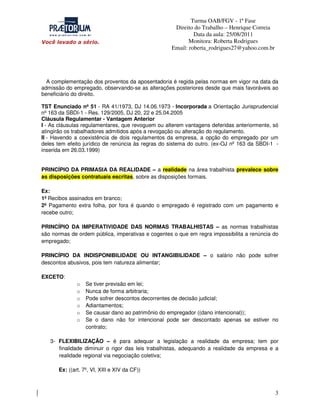 Turma OAB/FGV - 1ª Fase
Direito do Trabalho – Henrique Correia
Data da aula: 25/08/2011
Monitora: Roberta Rodrigues
Email: roberta_rodrigues27@yahoo.com.br

A complementação dos proventos da aposentadoria é regida pelas normas em vigor na data da
admissão do empregado, observando-se as alterações posteriores desde que mais favoráveis ao
beneficiário do direito.
TST Enunciado nº 51 - RA 41/1973, DJ 14.06.1973 - Incorporada a Orientação Jurisprudencial
nº 163 da SBDI-1 - Res. 129/2005, DJ 20, 22 e 25.04.2005
Cláusula Regulamentar - Vantagem Anterior
I - As cláusulas regulamentares, que revoguem ou alterem vantagens deferidas anteriormente, só
atingirão os trabalhadores admitidos após a revogação ou alteração do regulamento.
II - Havendo a coexistência de dois regulamentos da empresa, a opção do empregado por um
deles tem efeito jurídico de renúncia às regras do sistema do outro. (ex-OJ nº 163 da SBDI-1 inserida em 26.03.1999)
PRINCÍPIO DA PRIMASIA DA REALIDADE – a realidade na área trabalhista prevalece sobre
as disposições contratuais escritas, sobre as disposições formais.
Ex:
1º Recibos assinados em branco;
2º Pagamento extra folha, por fora é quando o empregado é registrado com um pagamento e
recebe outro;
PRINCÍPIO DA IMPERATIVIDADE DAS NORMAS TRABALHISTAS – as normas trabalhistas
são normas de ordem pública, imperativas e cogentes o que em regra impossibilita a renúncia do
empregado;
PRINCÍPIO DA INDISPONIBILIDADE OU INTANGIBILIDADE – o salário não pode sofrer
descontos abusivos, pois tem natureza alimentar;
EXCETO:
o
o
o
o
o
o

Se tiver previsão em lei;
Nunca de forma arbitraria;
Pode sofrer descontos decorrentes de decisão judicial;
Adiantamentos;
Se causar dano ao patrimônio do empregador ((dano intencional));
Se o dano não for intencional pode ser descontado apenas se estiver no
contrato;

3- FLEXIBILIZAÇÃO – é para adequar a legislação a realidade da empresa; tem por
finalidade diminuir o rigor das leis trabalhistas, adequando a realidade da empresa e a
realidade regional via negociação coletiva;
Ex: ((art. 7º, VI, XIII e XIV da CF))

3

 