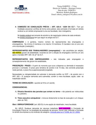 Turma OAB/FGV - 1ª Fase
Direito do Trabalho – Henrique Correia
Data da aula: 25/08/2011
Monitora: Roberta Rodrigues
Email: roberta_rodrigues27@yahoo.com.br

4- COMISSÃO DE CONCILIAÇÃO PRÉVIA – ART. 625-A / 625H DA CLT - Tem por
finalidade solucionar conflitos de forma extra judicial, esta comissão é formada em âmbito
sindical ou em âmbito empresarial é uma era faculdade, não é obrigatória;
No âmbito sindical será através de acordo ou de negociação coletiva de cada sindicato;
No âmbito empresarial tem que seguir os artigos da CLT;
COMPOSIÇÃO – é paritária, mesmo número de representantes dos empregados e
empregadores. No mínimo 2 membros e no máximo 10 membros. O mandato é de um ano com
uma recondução ((reeleição));
REPRESENTANTES DOS TRABALHADORES ((empregados)) – são escolhidos por eleição,
são eleitos; gozam de estabilidade, iniciando-se com a eleição do empregado e termina um ano
após o mandato ART. 625 –B, §1º da CLT.
REPRESENTANTES DOS EMPREGADORES
conseqüentemente não gozam de estabilidade;

–

são

indicados

pelo

empregador

e

PRESCRIÇÃO / PRAZO – A partir do momento que ouve a dispensa ou demissão é necessário
provocar a comissão. O prazo para tentativa de acordo é de 10 dias, não correndo prescrição
neste período, o prazo fica suspenso/parado/congelado.
Necessidade ou obrigatoriedade de submeter à demanda conflito na CCP – de acordo com o
ART. 625 – D, qualquer demanda será submetida, contém a mera faculdade, opção, cabe ao
trabalhador decidir.
TERMO DE CONCILIAÇÃO – quando se firma um acordo;
CONSEQUENCIAS:
A) Eficácia liberatória das parcelas que contam no termo – não poderão ser rediscutidas
no judiciário;
B) Título executivo extrajudicial – inicia-se diretamente na fase de execução é um cheque;
além do TAC;
Obs1: OBRIGATORIEDADE ((art. 625-D)) é uma opção do trabalhador; mera faculdade;
Art. 625-D. Qualquer demanda de natureza trabalhista será submetida à Comissão de
Conciliação Prévia se, na localidade da prestação de serviços, houver sido instituída a Comissão
no âmbito da empresa ou do sindicato da categoria. (Incluído pela Lei nº 9.958, de 12.1.2000)

4

 