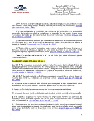 Turma OAB/FGV - 1ª Fase
Direito do Trabalho – Henrique Correia
Data da aula: 25/08/2011
Monitora: Roberta Rodrigues
Email: roberta_rodrigues27@yahoo.com.br

§ 1º A demanda será formulada por escrito ou reduzida a tempo por qualquer dos membros
da Comissão, sendo entregue cópia datada e assinada pelo membro aos interessados. (Incluído
pela Lei nº 9.958, de 12.1.2000)
§ 2º Não prosperando a conciliação, será fornecida ao empregado e ao empregador
declaração da tentativa conciliatória frustada com a descrição de seu objeto, firmada pelos
membros da Comissão, que devera ser juntada à eventual reclamação trabalhista. (Incluído pela
Lei nº 9.958, de 12.1.2000)
§ 3º Em caso de motivo relevante que impossibilite a observância do procedimento previsto
no caput deste artigo, será a circunstância declarada na petição da ação intentada perante a
Justiça do Trabalho. (Incluído pela Lei nº 9.958, de 12.1.2000)
§ 4º Caso exista, na mesma localidade e para a mesma categoria, Comissão de empresa e
Comissão sindical, o interessado optará por uma delas submeter a sua demanda, sendo
competente aquela que primeiro conhecer do pedido. (Incluído pela Lei nº 9.958, de 12.1.2000)
Obs2: QUESTÕES INDIVIDUAIS – A CCP foi criada para tentar solucionar apenas
questões individuais;
NÃO DEIXAR DE LER ART. 625-A AO 625-H
Art. 625-A. As empresas e os sindicatos podem instituir Comissões de Conciliação Prévia, de
composição paritária, com representante dos empregados e dos empregadores, com a atribuição
de tentar conciliar os conflitos individuais do trabalho. Parágrafo único. As Comissões referidas no
caput deste artigo poderão ser constituídas por grupos de empresas ou ter caráter intersindical.
(Incluído pela Lei nº 9.958, de 12.1.2000)
Art. 625-B. A Comissão instituída no âmbito da empresa será composta de, no mínimo, dois e, no
máximo, dez membros, e observará as seguintes normas: (Incluído pela Lei nº 9.958, de
12.1.2000)
I - a metade de seus membros será indicada pelo empregador e outra metade eleita pelos
empregados, em escrutínio,secreeto, fiscalizado pelo sindicato de categoria profissional;
II - haverá na Comissão tantos suplentes quantos forem os representantes títulares;
III - o mandato dos seus membros, titulares e suplentes, é de um ano, permitida uma recondução.
§ 1º É vedada a dispensa dos representantes dos empregados membros da Comissão de
Conciliação Prévia, titulares e suplentes, até um ano após o final do mandato, salvo se cometerem
falta, nos termos da lei. (Incluído pela Lei nº 9.958, de 12.1.2000)
§ 2º O representante dos empregados desenvolverá seu trabalho normal na empresa afastandose de suas atividades apenas quando convocado para atuar como conciliador, sendo computado
como tempo de trabalho efetivo o despendido nessa atividade. (Incluído pela Lei nº 9.958, de
12.1.2000)

5

 