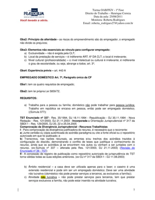 Turma OAB/FGV - 1ª Fase
Direito do Trabalho – Henrique Correia
Data da aula: 25/08/2011
Monitora: Roberta Rodrigues
Email: roberta_rodrigues27@yahoo.com.br

Obs2: Princípio da alteridade - os riscos do empreendimento são do empregador, o empregado
não divide os prejuízos;
Obs3: Elementos não essenciais ao vínculo para configurar empregado:
a) Exclusividade – não é exigida pela CLT;
b) Local da prestação de serviços – é indiferente ART. 6º DA CLT; o local é irrelevante;
c) Nível cultural (profissionalidade) – o nível intelectual ou cultural é irrelevante; é indiferente
o grau de escolaridade, ou seja, abrange a todos; art. 3º;
Obs4: Experiência prévia – art. 442-A
EMPREGADO DOMÉSTICO Art. 7º, Parágrafo único da CF
Obs1: tem os quatro requisitos de empregado;
Obs2: tem lei própria Lei 5859/72;
REQUISITOS:
a) Trabalha para a pessoa ou família; doméstico não pode trabalhar para pessoa jurídica;
Trabalho em república se encaixa em pessoa, então pode ser empregado doméstico;
((Súmula 377))
TST Enunciado nº 337 - Res. 35/1994, DJ 18.11.1994 - Republicação - DJ 30.11.1994 - Nova
Redação - Res. 121/2003, DJ 21.11.2003 - Incorporada a Orientação Jurisprudencial nº 317 da
SBDI-1 - Res. 129/2005, DJ 20, 22 e 25.04.2005
Comprovação da Divergência Jurisprudencial - Recursos Trabalhistas
I - Para comprovação da divergência justificadora do recurso, é necessário que o recorrente:
a) Junte certidão ou cópia autenticada do acórdão paradigma ou cite a fonte oficial ou o repositório
autorizado em que foi publicado; e
b) Transcreva, nas razões recursais, as ementas e/ou trechos dos acórdãos trazidos à
configuração do dissídio, demonstrando o conflito de teses que justifique o conhecimento do
recurso, ainda que os acórdãos já se encontrem nos autos ou venham a ser juntados com o
recurso. (ex-Súmula nº 337 – alterada pela Res. 121/2003, DJ 21.11.2003) (Revisão do
Enunciado nº 38 - TST)
II - A concessão de registro de publicação como repositório autorizado de jurisprudência do TST
torna válidas todas as suas edições anteriores. (ex-OJ nº 317 da SBDI-1 - DJ 11.08.2003)

b) Âmbito residencial – a casa deve ser utilizada apenas para o laser; o caseiro é uma
extensão residencial e pode sim ser um empregado doméstico; Deve ser uma atividade
não lucrativa ((doméstico não pode prestar serviços a terceiros, as exclusivos a família));
c) Atividade não lucrativa – não pode prestar serviços para terceiros, tem que prestar
serviços exclusivos a família, não pode estar inserido na atividade lucrativa;

7

 