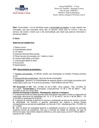 Turma OAB/FGV - 1ª Fase
Direito do Trabalho – Henrique Correia
Data da aula: 25/08/2011
Monitora: Roberta Rodrigues
Email: roberta_rodrigues27@yahoo.com.br

Obs1: Continuidade - a lei do doméstico exige a continuidade do trabalho, ou seja, trabalho sem
interrupção, que seja executado vários dias na semana; nesse caso no mínimo 4 dias por
semana, não sendo o mesmo que a não eventualidade, pois neste caso pode-se interromper o
período de trabalho.
2ª AULA
DIREITOS DO DOMÉSTICO
1º Salário mínimo
2º Irredutibilidade salarial
3º 13º salário
4º Descanso Semanal Remunerado
5º Férias ((anuais remuneradas com 1 salário a mais))
6º Licença maternidade ((120 dias))
7º Licença paternidade ((5 dias))
8º Aviso prévio
9º Aposentadoria
OBS: Novos direitos do doméstico –
1º Feriados remunerados - lei 605/49, ampliou aos empregados os feriados; Feriados previstos
em lei;
2º Férias de 30 dias consecutivos - igual aos demais empregados
3º Estabilidade - gestante é a impossibilidade de dispensa desde a confirmação da gravidez até 5
meses após o parto ((art. 4º-A da lei do doméstico / VER SÚMULA 244 DO TST))
TST Enunciado nº 244 - Res. 15/1985, DJ 09.12.1985 - Nova redação - Res. 121/2003, DJ
21.11.2003 - Incorporadas as Orientações Jurisprudenciais nºs 88 e 196 da SBDI-1 - Res.
129/2005, DJ 20, 22 e 25.04.2005
Garantia de Emprego à Gestante - Reintegração, Salários e Vantagens
I - O desconhecimento do estado gravídico pelo empregador não afasta o direito ao pagamento da
indenização decorrente da estabilidade (art. 10, II, "b" do ADCT). (ex-OJ nº 88 da SBDI-1 - DJ
16.04.2004 e republicada DJ 04.05.04)
II - A garantia de emprego à gestante só autoriza a reintegração se esta se der durante o período
de estabilidade. Do contrário, a garantia restringe-se aos salários e demais direitos
correspondentes ao período de estabilidade. (ex-Súmula nº 244 – alterada pela Res. 121/2003, DJ
21.11.2003)
III - Não há direito da empregada gestante à estabilidade provisória na hipótese de admissão
mediante contrato de experiência, visto que a extinção da relação de emprego, em face do
término do prazo, não constitui dispensa arbitrária ou sem justa causa. (ex-OJ nº 196 da SBDI-1 inserida em 08.11.2000)

8

 