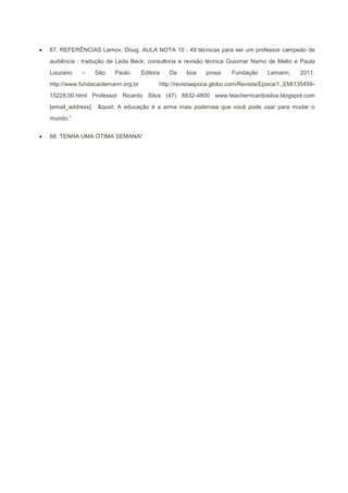 67. REFERÊNCIAS Lemov, Doug. AULA NOTA 10 : 49 técnicas para ser um professor campeão de
audiência ; tradução de Leda Beck; consultoria e revisão técnica Guiomar Namo de Mello e Paula
Louzano    –      São   Paulo.     Editora   Da    boa    prosa.   Fundação     Lemann,     2011.
http://www.fundacaolemann.org.br         http://revistaepoca.globo.com/Revista/Epoca/1,,EMI135459-
15228,00.html Professor Ricardo Silva (47) 8832-4800 www.teacherricardosilva.blogspot.com
[email_address]   " A educação é a arma mais poderosa que você pode usar para mudar o
mundo.”


68. TENHA UMA ÓTIMA SEMANA!
 