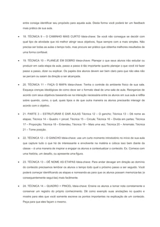 entre consiga identificar seu propósito para aquela aula. Desta forma você poderá ter um feedback
mais prático de sua aula.


18. TÉCNICA 9 – O CAMINHO MAIS CURTO Ideia-chave: Se você não consegue se decidir com
qual tipo de atividade que irá melhor atingir seus objetivos, fique sempre com a mais simples. Não
precisa ser todas as aulas o tempo todo, mas procure ser prático que obtenha melhores resultados de
uma forma confiável.


19. TÉCNICA 10 – PLANEJE EM DOBRO Ideia-chave: Planejar o que seus alunos irão estudar ou
produzir em cada etapa da aula, passo a passo é tão importante quanto planejar o que você irá fazer
passo a passo, dizer ou explicar. Os papéis dos alunos devem ser bem claro para que não eles não
se percam ou saiam da direção a ser alcançada.


20. TÉCNICA 11 – FAÇA O MAPA Ideia-chave: Tenha o controle do ambiente físico de sua sala.
Esqueça crenças ideológicas de como deve ser o formato ideal de uma sala de aula. Reorganize de
acordo com seus objetivos baseando-se na interação necessária entre os alunos em sua aula e reflita
sobre quando, como, o quê, quais tipos e de que outra maneira os alunos precisarão interagir de
acordo com o objetivo.


21. PARTE 3 – ESTRUTURAR E DAR AULAS Técnica 12 – O gancho; Técnica 13 – Dê nome as
etapas; Técnica 14 – Quadro = pincel; Técnica 15 – Circule; Técnica 16 – Divida em partes; Técnica
17 – Proporção; Técnica 18 – Entendeu; Técnica 19 – Mais uma vez; Técnica 20 – Arremate; Técnica
21 – Tome posição.


22. TÉCNICA 12 – O GANCHO Ideia-chave: use um curto momento introdutório no início de sua aula
que capture tudo o que há de interessante e envolvente na matéria e coloca isso bem diante da
classe – é uma maneira de inspirar e engajar os alunos e contextualizar o conteúdo. Ex. Comece com
uma história, um desafio, ou apresente uma figura.


23. TÉCNICA 13 – DÊ NOME AS ETAPAS Ideia-chave: Para andar devagar em direção ao domínio
do conteúdo precisamos lembrar os alunos o tempo todo qual o próximo passo a ser seguido. Você
poderá começar identificando as etapas e nomeando-as para que os alunos possam memoriza-las (e
consequentemente segui-las) mais facilmente.


24. TÉCNICA 14 – QUADRO = PINCEL Ideia-chave: Ensine os alunos a tomar nota corretamente e
conservar um registro do próprio conhecimento. Dê como exemplo suas anotações no quadro e
mostre para eles que você somente escreve os pontos importantes na explicação de um conteúdo.
Peça para que eles façam o mesmo.
 