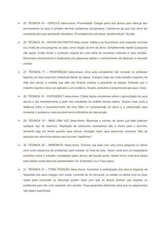 25. TÉCNICA 15 – CIRCULE Ideia-chave: Proximidade. Chegar perto dos alunos para reforçar seu
envolvimento na aula e também eliminar problemas disciplinares. Lembre-se de que isso deve ser
constante para que apresente resultados. Principalmente nas áreas “problemáticas” da sala.


26. TÉCNICA 16 – DIVIDA EM PARTES Ideia-chave: Utilize-a ao reconhecer uma resposta incorreta
(ou chute) de uma pergunta, ou seja, como reação ao erro do aluno. Simplesmente repetir a pergunta
não ajuda. Então divida o conteúdo original em uma série de conceitos menores e mais simples.
Recomece reconstruindo e explicando por pequenas partes o conhecimento até alcançar a resposta
correta.


27. TÉCNICA 17 – PROPORÇÃO Ideia-chave: Uma aula competente não consiste no professor
fazendo um bom exercício intelectual diante da classe. Coloque cada vez mais trabalho cognitivo na
mão dos alunos à medida que eles vão ficando prontos e passando as etapas. Entenda que o
trabalho cognitivo deve ser aplicado a um problema, focado, produtivo e proporcional aos seus níveis.


28. TÉCNICA 18 – ENTENDEU? Ideia-chave: Colete dados constantes sobre o aprendizado de seus
alunos e aja imediatamente a partir dos resultados da análise desses dados. Quanto mais curta a
distância entre o reconhecimento de uma falha na compreensão do aluno e a intervenção para
consertar o problema, mais provável será a eficiência da intervenção.


29. TÉCNICA 19 – MAIS UMA VEZ Ideia-chave: Maximize o número de vezes que eles praticam
qualquer tipo de exercício. Repetição de exercícios necessários são a chave para o domínio.
Somente siga em frente quando seus alunos consigam fazer seus exercícios sozinhos. Não se
esqueça dos exercícios extras para os mais “rapidinhos”.


30. TÉCNICA 20 – ARREMATE Ideia-chave: Termine sua aula com uma única pergunta ou talvez
uma curta sequencia de problemas para resolver ao final da aula. Assim você terá um expectativa
produtiva sobre o trabalho completado pelos alunos até aquele ponto. Desta forma você terá dados
para utilizar outras técnicas apresentadas. Ex: Entendeu? ou o Faça agora.


31. TÉCNICA 21 – TOME POSIÇÃO Ideia-chave: Aumentar a participação dos alunos julgando as
respostas dos seus colegas com sinais. Levantar-se se concorda, ou estalar os dedos uma ou duas
vezes para concordar ou discordar podem fazer com que os alunos tenham que resolver os
problemas para dar uma resposta com sentido. Faça perguntas adicionais para que os julgamentos
não sejam superficiais.
 
