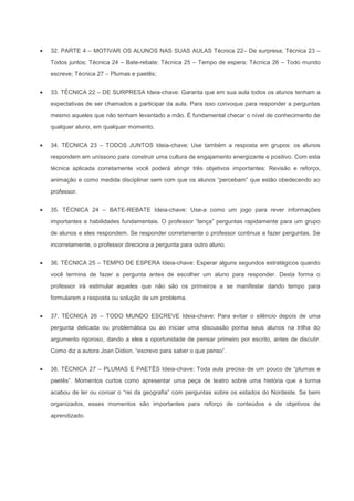 32. PARTE 4 – MOTIVAR OS ALUNOS NAS SUAS AULAS Técnica 22– De surpresa; Técnica 23 –
Todos juntos; Técnica 24 – Bate-rebate; Técnica 25 – Tempo de espera; Técnica 26 – Todo mundo
escreve; Técnica 27 – Plumas e paetês;


33. TÉCNICA 22 – DE SURPRESA Ideia-chave: Garanta que em sua aula todos os alunos tenham a
expectativas de ser chamados a participar da aula. Para isso convoque para responder a perguntas
mesmo aqueles que não tenham levantado a mão. É fundamental checar o nível de conhecimento de
qualquer aluno, em qualquer momento.


34. TÉCNICA 23 – TODOS JUNTOS Ideia-chave: Use também a resposta em grupos: os alunos
respondem em uníssono para construir uma cultura de engajamento energizante e positivo. Com esta
técnica aplicada corretamente você poderá atingir três objetivos importantes: Revisão e reforço,
animação e como medida disciplinar sem com que os alunos “percebam” que estão obedecendo ao
professor.


35. TÉCNICA 24 – BATE-REBATE Ideia-chave: Use-a como um jogo para rever informações
importantes e habilidades fundamentais. O professor “lança” perguntas rapidamente para um grupo
de alunos e eles respondem. Se responder corretamente o professor continua a fazer perguntas. Se
incorretamente, o professor direciona a pergunta para outro aluno.


36. TÉCNICA 25 – TEMPO DE ESPERA Ideia-chave: Esperar alguns segundos estratégicos quando
você termina de fazer a pergunta antes de escolher um aluno para responder. Desta forma o
professor irá estimular aqueles que não são os primeiros a se manifestar dando tempo para
formularem a resposta ou solução de um problema.


37. TÉCNICA 26 – TODO MUNDO ESCREVE Ideia-chave: Para evitar o silêncio depois de uma
pergunta delicada ou problemática ou ao iniciar uma discussão ponha seus alunos na trilha do
argumento rigoroso, dando a eles a oportunidade de pensar primeiro por escrito, antes de discutir.
Como diz a autora Joan Didion, “escrevo para saber o que penso”.


38. TÉCNICA 27 – PLUMAS E PAETÊS Ideia-chave: Toda aula precisa de um pouco de “plumas e
paetês”. Momentos curtos como apresentar uma peça de teatro sobre uma história que a turma
acabou de ler ou coroar o “rei da geografia” com perguntas sobre os estados do Nordeste. Se bem
organizados, esses momentos são importantes para reforço de conteúdos e de objetivos de
aprendizado.
 