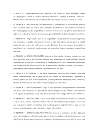 39. PARTE 5 – CRIAR UMA FORTE CULTURA ESCOLAR Técnica 28– Rotina de entrada; Técnica
29 – Faça agora; Técnica 30 – Breves transições; Técnica 31 – Controle do material; Técnica 32 –
POSSO; Técnica 33 – Em suas marcas; Técnica 34- Comunicação por sinais; Técnica 35 – Vivas!


40. TÉCNICA 28 – ROTINA DE ENTRADA Ideia-chave: A primeira rotina da cultura escolar refere-se
como os alunos entram em sala de aula. Crie hábitos de eficiência de produtividade e bom estudo
bem no começo da aula. Ex: Disponibilizar os materiais da aula em um espaço fixo; Os alunos devem
saber onde sentar; Criar maneiras de entregar ou apresentar tarefas do dia sempre da mesma forma.


41. TÉCNICA 29 – FAÇA AGORA Ideia-chave: Disponibilizar uma atividade breve esperando por eles
nas carteiras ou no quadro antes que eles entrem na sala. Isso significa que os alunos já estarão
estudando antes mesmo de você entrar em sala. Os alunos devem ser capazes de completar o
exercício de 3 a 5 minutos por escrito devendo ser uma revisão da aula passada ou uma prévia da
aula atual.


42. TÉCNICA 30– BREVES TRANSIÇÕES Ideia-chave: Criar rápidas rotinas de mudança, ou seja,
breve transições que os alunos podem executar sem necessidade de muita explicação. Guardar
materiais antes de uma prova ou reorganizar as carteiras de acordo com a necessidade da atividade.
Crie rotinas para que isso crie interrupções e gere conflitos. O mais importante: poupe tempo. O
tempo perdido com transições determina a qualidade de uma boa aula.


43. TÉCNICA 31 – CONTROLE DO MATERIAL Ideia-chave: Demonstre a importância do que você
ensina, preocupando-se com a construção de um sistema de armazenamento, organização e
consulta daquilo que seus alunos aprenderam. Estabeleça formatos adequados para o caderno ou
fichários de forma que seja mais prático e organizado possível para o aluno.


44. TÉCNICA 32 – POSSO Ideia-chave: A sigla POSSO representa 5 comportamentos fundamentais
dos alunos para maximizar sua capacidade de prestar atenção nas aulas. Utilize-a para lembra-los
de: P erguntar e responder; O uvir; S entar direito; S inalizar com a cabeça; O lhar quem está falando.


45. TÉCNICA 33 – EM SUAS MARCAS Ideia-chave: Todos os alunos devem iniciar a aula com livros
e papéis sobre a carteira e caneta ou lápis na mão. Um técnico não começa um treino pedindo para
que os jogadores calcem as chuteiras; todo mundo já aparece calçado! Mostre a eles como se
preparar antes das aulas e espere que assim o façam todos os dias.


46. TÉCNICA 34 – COMUNICAÇÃO POR SINAIS Ideia-chave: Ir ao banheiro ou apontar o lápis pode
gerar maximização de perda de tempo por alguns, desconcentração a ponto de até acabar com uma
aula. Portanto desenvolva um conjunto de sinais para necessidades comuns ou até criar regras para
 