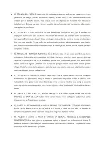 60. TÉCNICA 46 – FATOR A Ideia-chave: Os melhores professores realizam seu trabalho com doses
generosas de energia, paixão, entusiasmo, diversão e bom humor – não necessariamente como
antídoto para o trabalho pesado, mas porque essas são algumas das maneiras mais básicas de
trabalhar bem. Embora não seja nenhum segredo, os profissionais mais competentes são aqueles
que gostam do que fazem!


61. TÉCNICA 47 – EQUILIBRIO EMOCIONAL Ideia-chave: Controle as emoções! A escola é um
espaço de aprendizado para os alunos; eles devem ser capazes de aprender como se comportar,
sem que você tenha que estourar. Esteja pronto para tudo, então aja como se tivesse um plano para
lidar com cada situação. Porque no fim, os sentimentos do professor são irrelevantes ao aprendizado.
Um professor equilibrado emocionalmente ganha a confiança dos alunos porque mostra que está
sempre no controle.


62. TÉCNICA 48 – EXPLIQUE TUDO Ideia-chave: Em uma sala em que todos aprendem, os alunos
entendem a dinâmica da responsabilidade individual e de grupo; entendem que o sucesso do grupo
depende da participação de todos. Entendem porque seus professores deixam suas expectativas
claras, racionais e lógicas. Lembram seus alunos dos “porquês” fazem o que fazem e onde querem
chegar. Desta forma os alunos passam a acreditar que esse sistema visa seus próprios interesses e
assim participando de uma melhor forma.


63. TÉCNICA 49 – ERRAR FAZ PARTE Ideia-chave: Errar e depois acertar é um dos processos
fundamentais no aprendizado. Reaja a ambas as partes desta sequencia, o certo e o errado, com
naturalidade. Evite gastar muito tempo falando do erro e comece a trabalhar para corrigi-lo o quanto
antes. Ao elogiar respostas corretas reconheça o esforço e não a “inteligência” (técnica 44) e siga em
frente!


64. PARTE 8 – MELHORE SEU RITMO: TÉCNICAS ADICIONAIS PARA CRIAR UM RITMO
POSITIVO EM SALA DE AULA Mude o ritmo; Marcar etapas; Todos participam; Cada minuto conta;
O que vem por aí; Trabalhe com o relógio.


65. PARTE 9 – ESTIMULAR OS ALUNOS A PENSAR CRITICAMENTE: TÉCNICAS ADICIONAIS
PARA FAZER PERGUNTAS E RESPONDER AOS ALUNOS. Uma de cada vez; Do simples ao
complexo; Ipsis Litteris; Claro e conciso; Estoque de perguntas; Taxa de acertos.


66. AJUDAR O ALUNO A TIRAR O MÁXIMO DA LEITURA: TÉCNICAS E HABILIDADES
FUNDAMENTAIS Por que todos os professores podem (e devem) ser professores de leitura; O
essencial: ensinando decodificação, desenvolvimento de vocabulário e fluência; Compreensão: como
ensinar os alunos a entender o que leem.
 