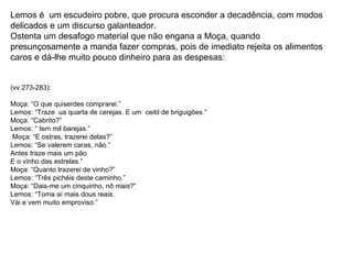 Lemos é  um escudeiro pobre, que procura esconder a decadência, com modos delicados e um discurso galanteador. Ostenta um desafogo material que não engana a Moça, quando presunçosamente a manda fazer compras, pois de imediato rejeita os alimentos caros e dá-lhe muito pouco dinheiro para as despesas: (vv.273-283): Moça: “O que quiserdes comprarei.” Lemos: “Traze  ua quarta de cerejas. E um  ceitil de briguigões.” Moça: “Cabrito?” Lemos: “ tem mil barejas.” Moça: “E ostras, trazerei delas?” Lemos: “Se valerem caras, não.” Antes traze mais um pão E o vinho das estrelas.” Moça: “Quanto trazerei de vinho?” Lemos: “Três pichéis deste caminho.” Moça: “Dais-me um cinquinho, nô mais?” Lemos: “Toma aí mais dous reais. Vái e vem muito emproviso.” 